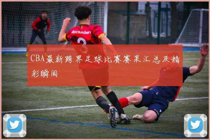 CBA最新跨界足球比赛赛果汇总及精彩瞬间
