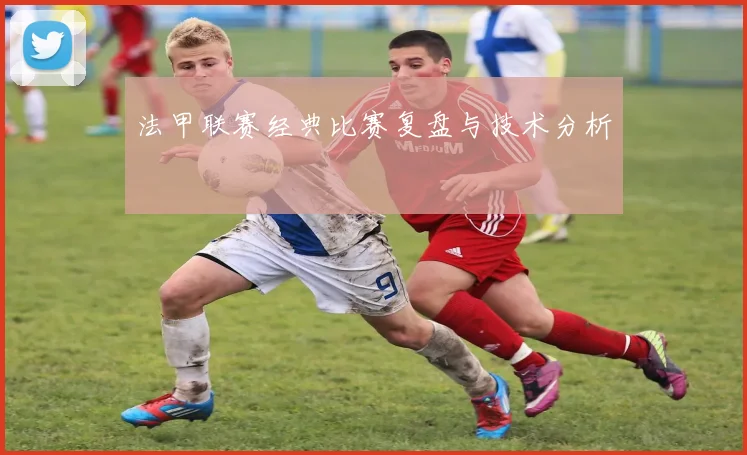 法甲联赛经典比赛复盘与技术分析