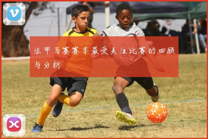 法甲马赛赛季最受关注比赛的回顾与分析